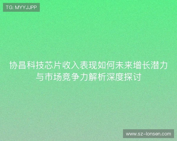 协昌科技芯片收入表现如何未来增长潜力与市场竞争力解析深度探讨